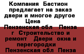 Компания «Бастион » предлагает на заказ двери и многое другое!!! › Цена ­ 10 000 - Пензенская обл., Пенза г. Строительство и ремонт » Двери, окна и перегородки   . Пензенская обл.,Пенза г.